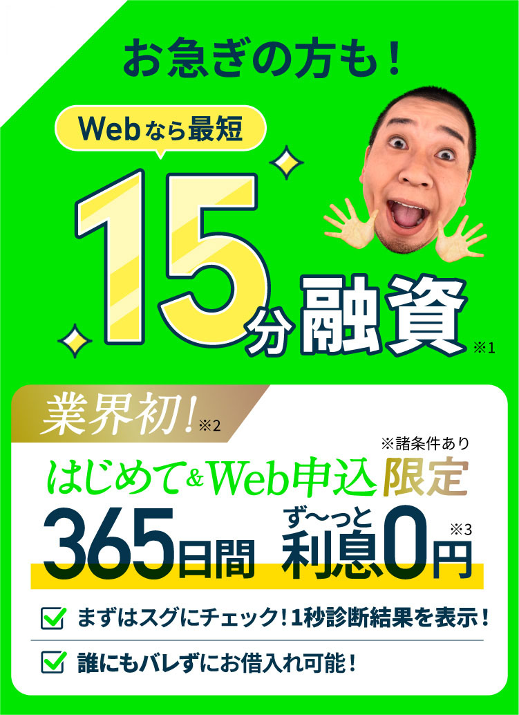 お急ぎの方もスグにお借入れ!Webなら最短15分融資 業界初!はじめて&Web申込限定 365日間ず〜っと利息0円 まずはスグにチェック!1秒診断結果を表示!誰にもバレずにお借入れ可能!