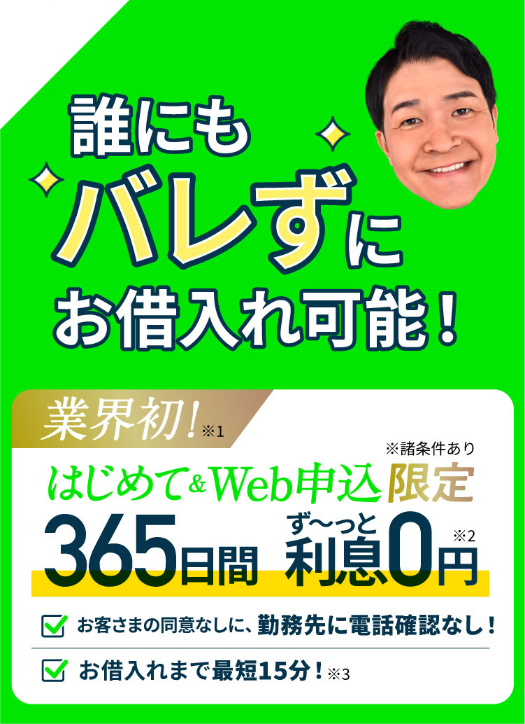 お客さまの同意なしに、勤務先に電話確認なし!誰にもバレずにお借入れ可能!業界初!はじめて&Web申込限定 365日間ず〜っと利息0円 郵便物が届く心配もなし!スマホで完結 お借入まで最短15分!